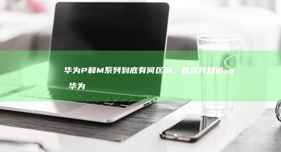 华为P和M系列到底有何区别，看完我知道了华为p系列手机「华为P和M系列到底有何区别，看完我知道了」